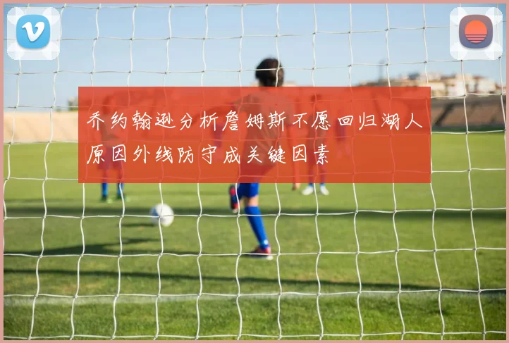 乔约翰逊分析詹姆斯不愿回归湖人原因外线防守成关键因素