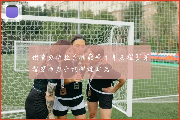 德隆分析杜兰特巅峰十年历程贯穿雷霆与勇士的辉煌时光
