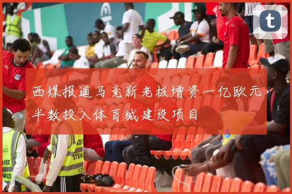 西媒报道马竞新老板增资一亿欧元半数投入体育城建设项目