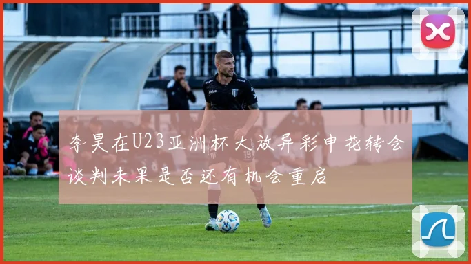 李昊在U23亚洲杯大放异彩申花转会谈判未果是否还有机会重启