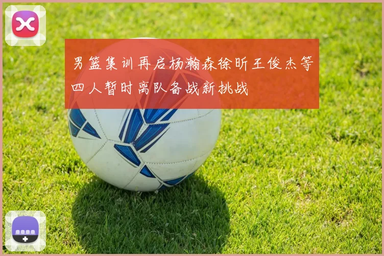男篮集训再启杨瀚森徐昕王俊杰等四人暂时离队备战新挑战