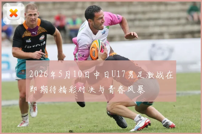 2026年5月10日中日U17男足激战在即期待精彩对决与青春风暴