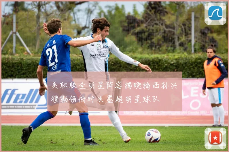 美职联全明星阵容揭晓梅西孙兴慜穆勒领衔对决墨超明星球队