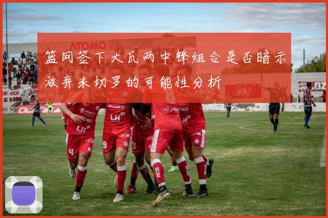 篮网签下大瓦两中锋组合是否暗示放弃米切罗的可能性分析