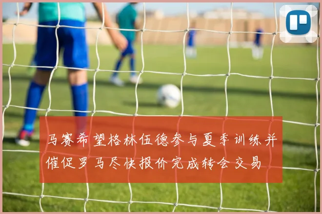 马赛希望格林伍德参与夏季训练并催促罗马尽快报价完成转会交易