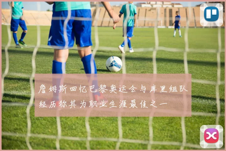 詹姆斯回忆巴黎奥运会与库里组队经历称其为职业生涯最佳之一