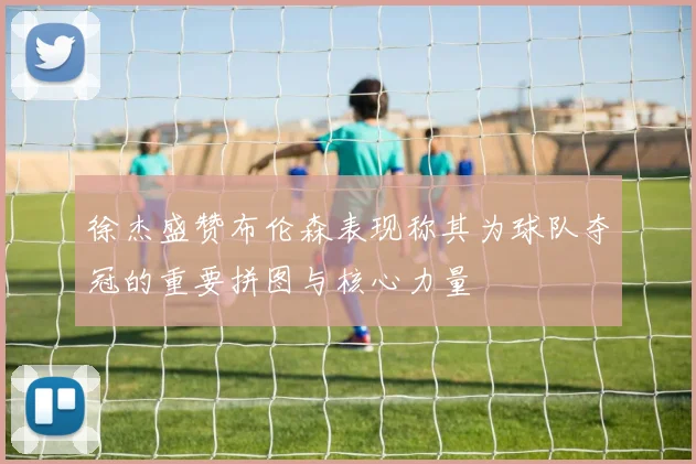 徐杰盛赞布伦森表现称其为球队夺冠的重要拼图与核心力量