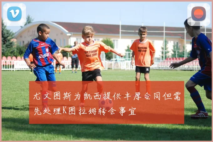 尤文图斯为凯西提供丰厚合同但需先处理K图拉姆转会事宜