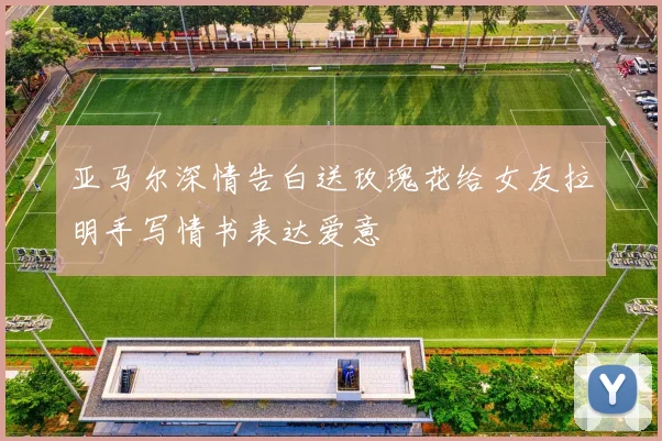 亚马尔深情告白送玫瑰花给女友拉明手写情书表达爱意