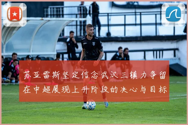 苏亚雷斯坚定信念武汉三镇力争留在中超展现上升阶段的决心与目标