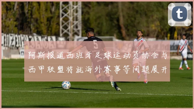 阿斯报道西班牙足球运动员协会与西甲联盟将就海外赛事等问题展开重要谈判