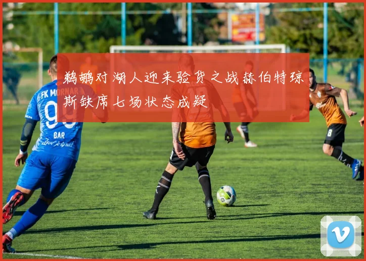 鹈鹕对湖人迎来验货之战赫伯特琼斯缺席七场状态成疑