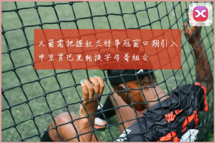 火箭需把握杜兰特争冠窗口期引入申京贾巴里轮换字母哥组合