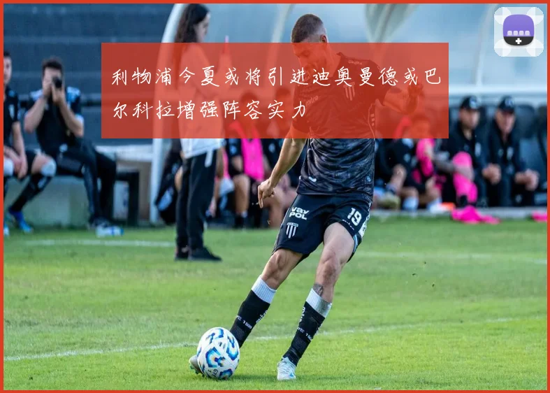 利物浦今夏或将引进迪奥曼德或巴尔科拉增强阵容实力