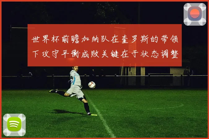 世界杯前瞻加纳队在奎罗斯的带领下攻守平衡成败关键在于状态调整