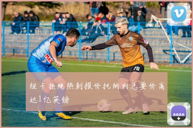 纽卡拒绝热刺报价托纳利总要价高达1亿英镑