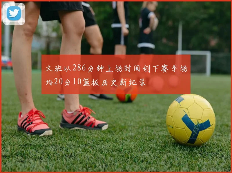 文班以286分钟上场时间创下赛季场均20分10篮板历史新纪录