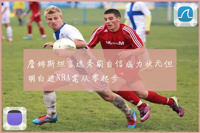 詹姆斯坦言选秀前自信成为状元但明白进NBA需从零起步