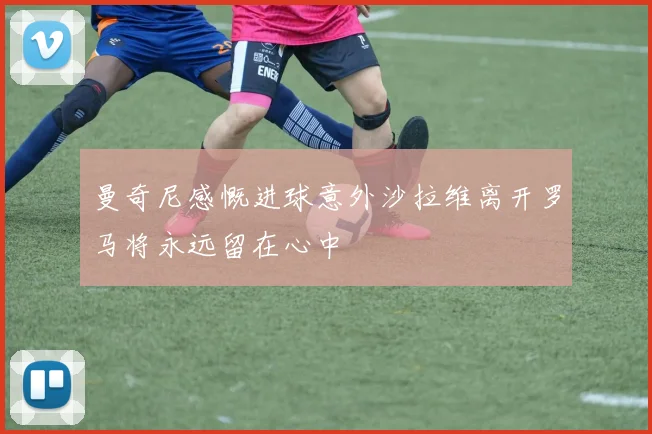 曼奇尼感慨进球意外沙拉维离开罗马将永远留在心中