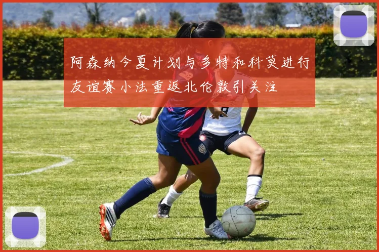 阿森纳今夏计划与多特和科莫进行友谊赛小法重返北伦敦引关注